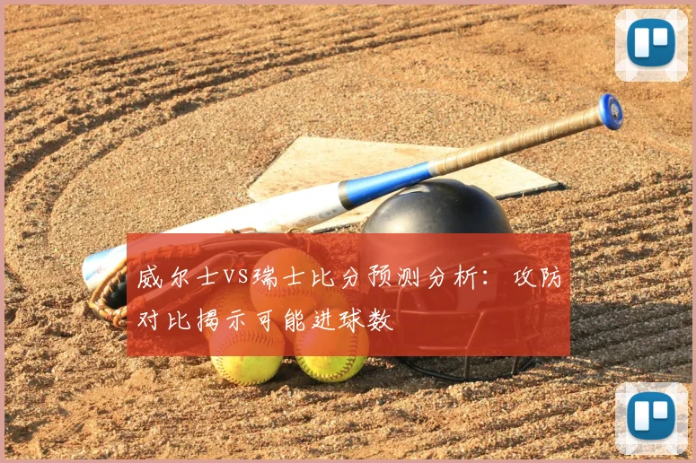 威尔士vs瑞士比分预测分析：攻防对比揭示可能进球数