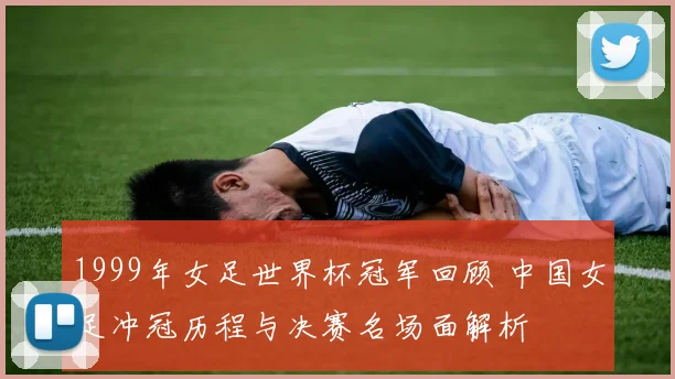 1999年女足世界杯冠军回顾 中国女足冲冠历程与决赛名场面解析