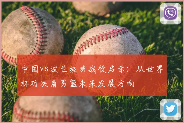 中国vs波兰经典战役启示：从世界杯对决看男篮未来发展方向