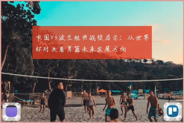 中国vs波兰经典战役启示：从世界杯对决看男篮未来发展方向