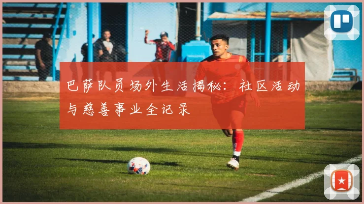 巴萨队员场外生活揭秘：社区活动与慈善事业全记录