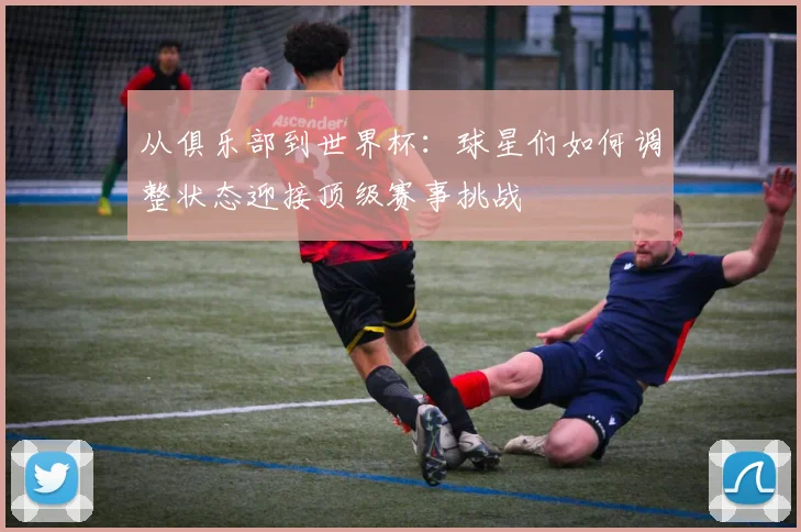 从俱乐部到世界杯：球星们如何调整状态迎接顶级赛事挑战