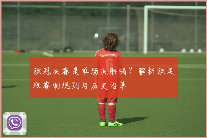 欧冠决赛是单场决胜吗？解析欧足联赛制规则与历史沿革