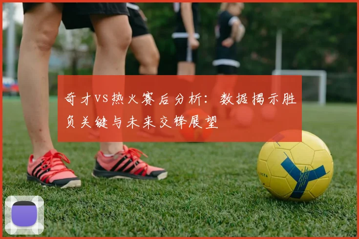 奇才vs热火赛后分析：数据揭示胜负关键与未来交锋展望