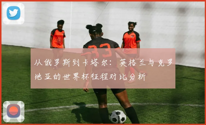 从俄罗斯到卡塔尔：英格兰与克罗地亚的世界杯征程对比分析